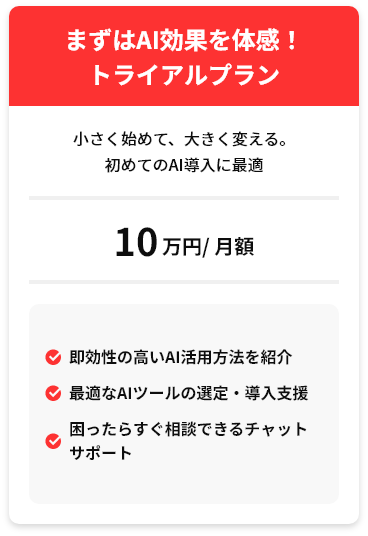 まずはAI効果を体感！トライアルプラン 小さく始めて、大きく変える。初めてのAI導入に最適 10万円/月額 ✓即効性の高いAI活用方法を紹介 ✓最適なAIツールの選定・導入支援 ✓困ったらすぐ相談できるチャットサポート