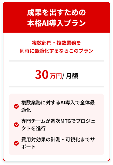 成果を出すための本格AI導入プラン 複数部門・複数業務を同時に最適化するならこのプラン 30万円/月額 ✓複数業務に対するAI導入で全体最適化 ✓専門チームが週次MTGでプロジェクトを進行 ✓費用対効果の計測・可視化までサポート