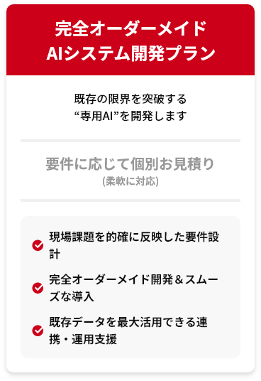 既存の限界を突破する“専門AI”を開発します 要件に応じて個別お見積り（柔軟に対応）✓現場課題を的確に反映した要件設計 ✓完全オーダーメイド開発＆スムーズな導入 ✓既存データを最大活用できる連携・運用支援
